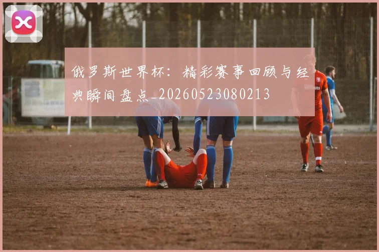 俄罗斯世界杯:精彩赛事回顾与经典瞬间盘点_20260523080213