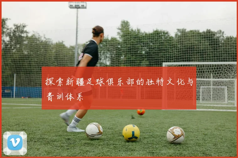 探索新疆足球俱乐部的独特文化与青训体系