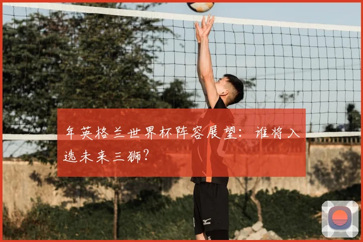 年英格兰世界杯阵容展望:谁将入选未来三狮?